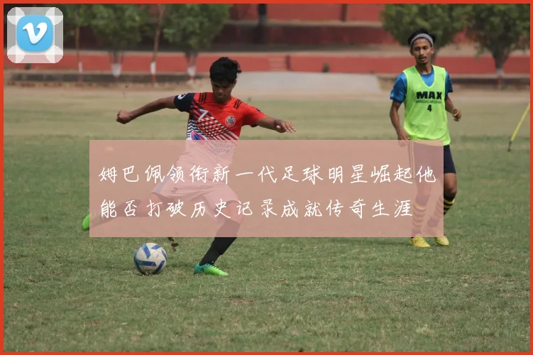 姆巴佩领衔新一代足球明星崛起他能否打破历史记录成就传奇生涯