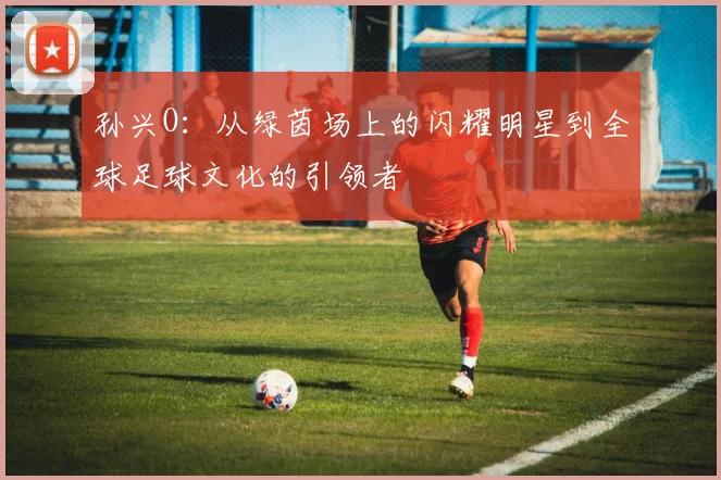 孙兴O：从绿茵场上的闪耀明星到全球足球文化的引领者