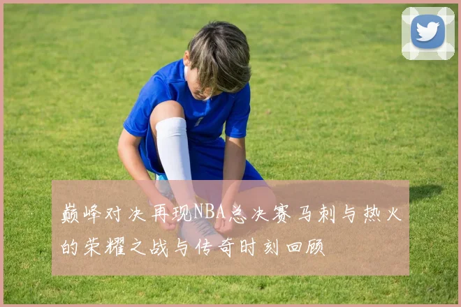 巅峰对决再现NBA总决赛马刺与热火的荣耀之战与传奇时刻回顾