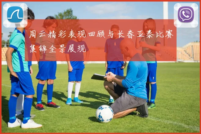 周云精彩表现回顾与长春亚泰比赛集锦全景展现