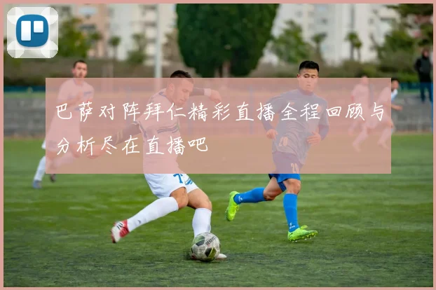 巴萨对阵拜仁精彩直播全程回顾与分析尽在直播吧