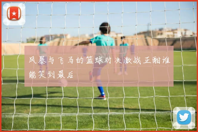 风暴与飞马的篮球对决激战正酣谁能笑到最后