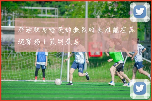邓迪联与哈茨的激烈对决谁能在苏超赛场上笑到最后