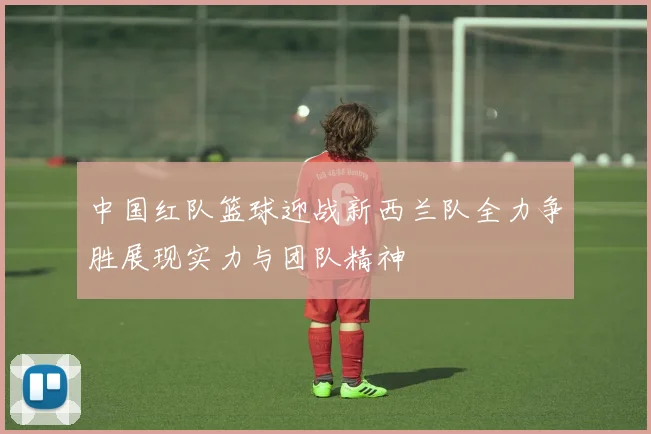 中国红队篮球迎战新西兰队全力争胜展现实力与团队精神
