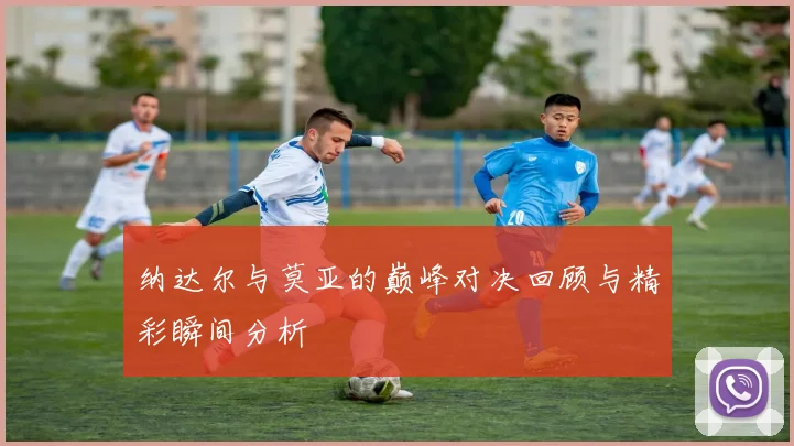 纳达尔与莫亚的巅峰对决回顾与精彩瞬间分析