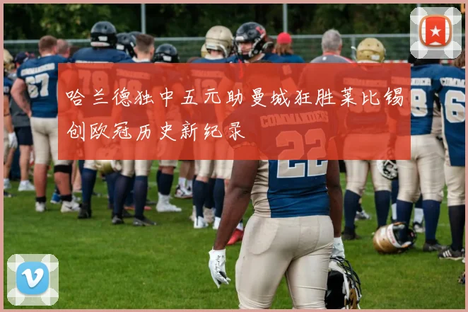 哈兰德独中五元助曼城狂胜莱比锡创欧冠历史新纪录