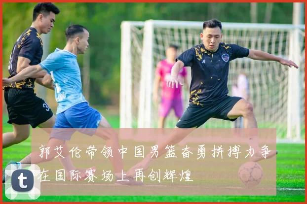 郭艾伦带领中国男篮奋勇拼搏力争在国际赛场上再创辉煌